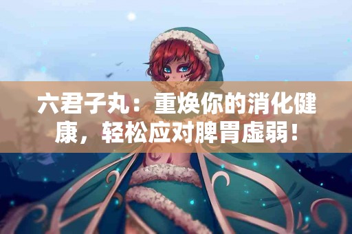 六君子丸:重焕你的消化健康,轻松应对脾胃虚弱! 六君子丸:重焕你的消化健康,轻松应对脾胃虚弱!