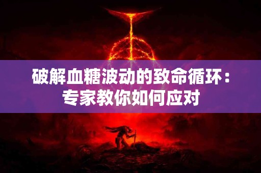 破解血糖波动的致命循环：专家教你如何应对