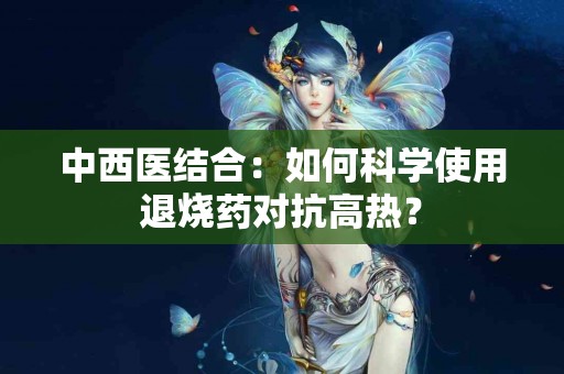中西医结合：如何科学使用退烧药对抗高热？