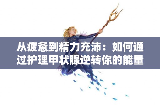 从疲惫到精力充沛：如何通过护理甲状腺逆转你的能量水平