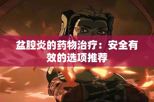盆腔炎的药物治疗:安全有效的选项推荐 盆腔炎的药物治疗:安全有效的选项推荐