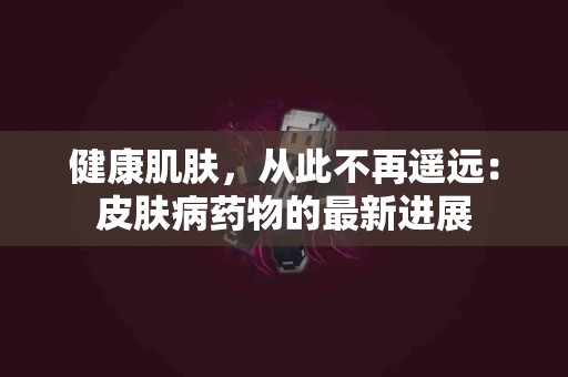 健康肌肤，从此不再遥远：皮肤病药物的最新进展