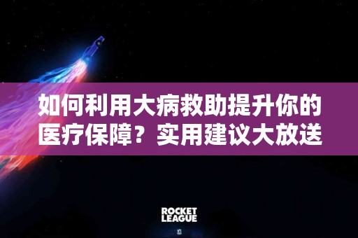 如何利用大病救助提升你的医疗保障?实用建议大放送! 如何利用大病救助提升你的医疗保障?实用建议大放送!