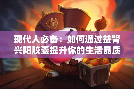 现代人必备:如何通过益肾兴阳胶囊提升你的生活品质 现代人必备:如何通过益肾兴阳胶囊提升你的生活品质