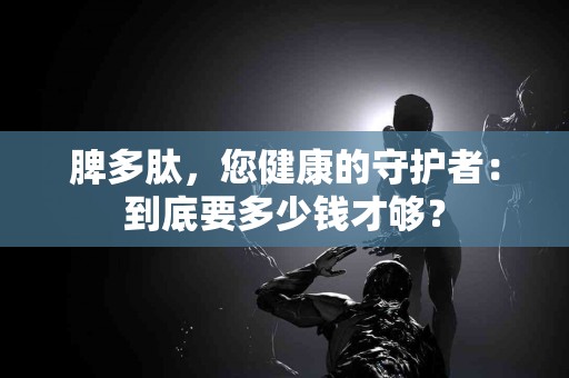 脾多肽，您健康的守护者：到底要多少钱才够？
