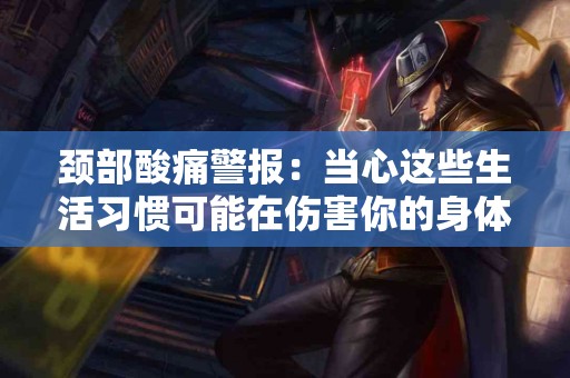 颈部酸痛警报：当心这些生活习惯可能在伤害你的身体