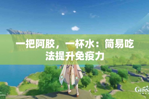 一把阿胶，一杯水：简易吃法提升免疫力