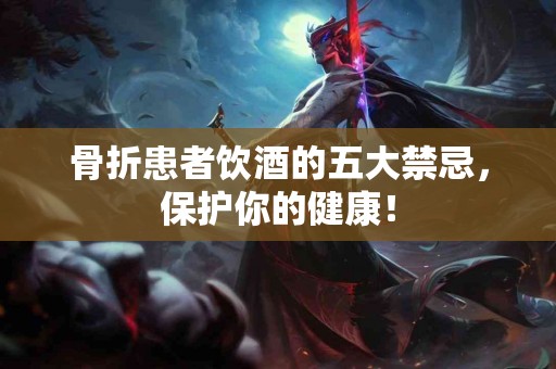 骨折患者饮酒的五大禁忌，保护你的健康！