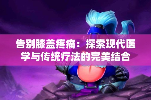 告别膝盖疼痛：探索现代医学与传统疗法的完美结合