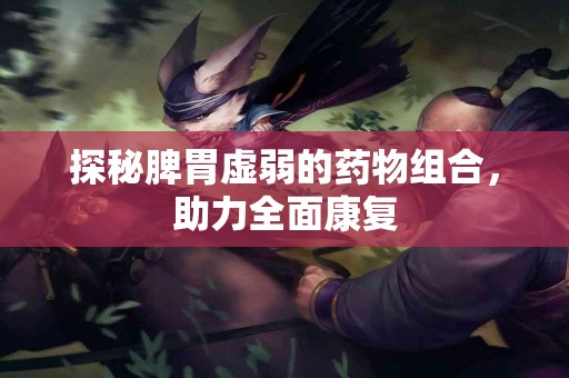 探秘脾胃虚弱的药物组合，助力全面康复