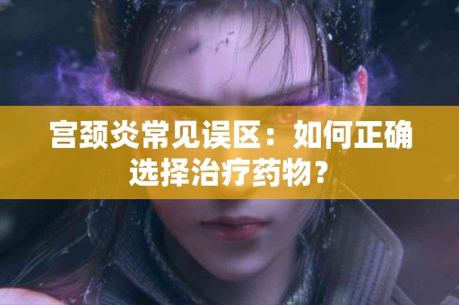 宫颈炎常见误区:如何正确选择治疗药物? 宫颈炎常见误区:如何正确选择治疗药物?