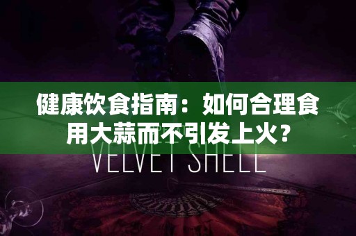 健康饮食指南:如何合理食用大蒜而不引发上火? 健康饮食指南:如何合理食用大蒜而不引发上火?