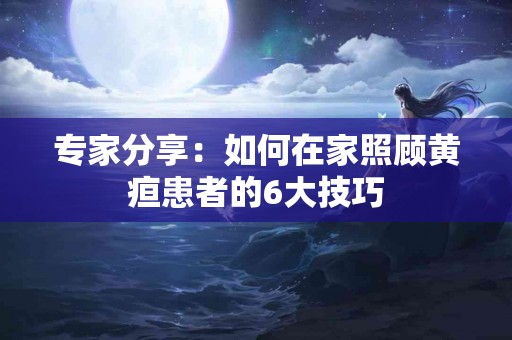 专家分享：如何在家照顾黄疸患者的6大技巧