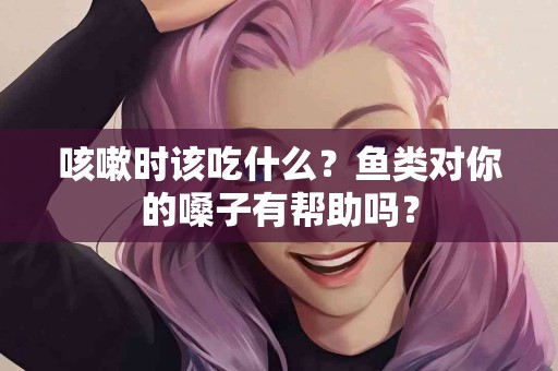 咳嗽时该吃什么?鱼类对你的嗓子有帮助吗? 咳嗽时该吃什么?鱼类对你的嗓子有帮助吗?