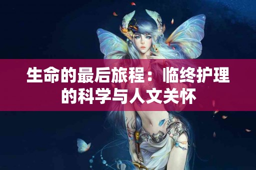 生命的最后旅程:临终护理的科学与人文关怀 生命的最后旅程:临终护理的科学与人文关怀