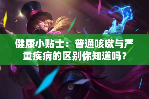 健康小贴士：普通咳嗽与严重疾病的区别你知道吗？