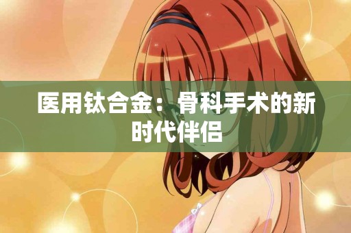 医用钛合金:骨科手术的新时代伴侣 医用钛合金:骨科手术的新时代伴侣