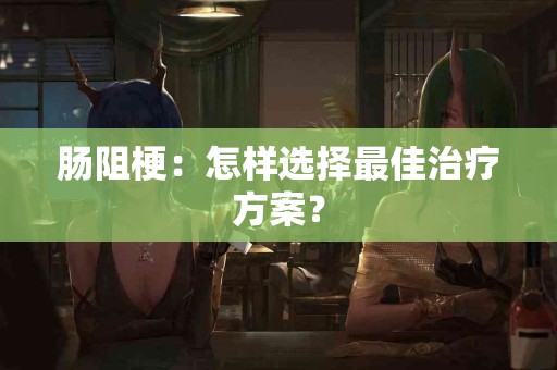 肠阻梗：怎样选择最佳治疗方案？