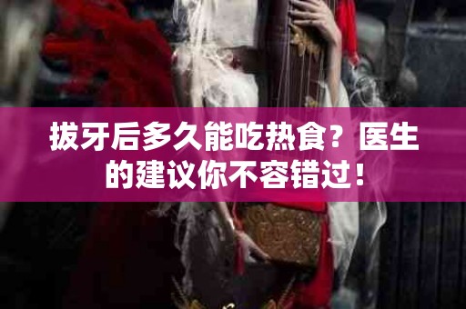 拔牙后多久能吃热食？医生的建议你不容错过！