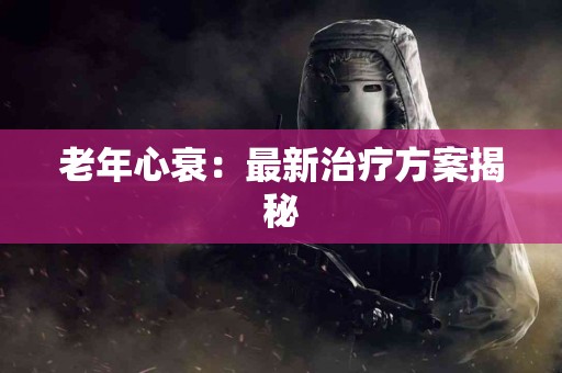 老年心衰：最新治疗方案揭秘