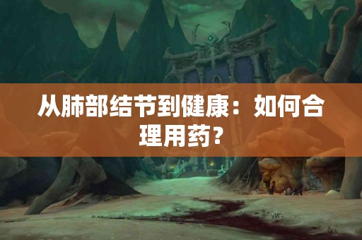 从肺部结节到健康：如何合理用药？