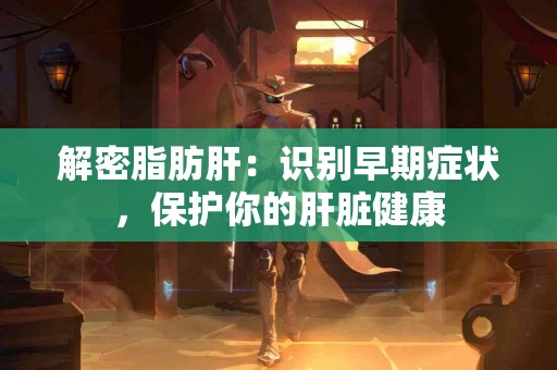 解密脂肪肝：识别早期症状，保护你的肝脏健康