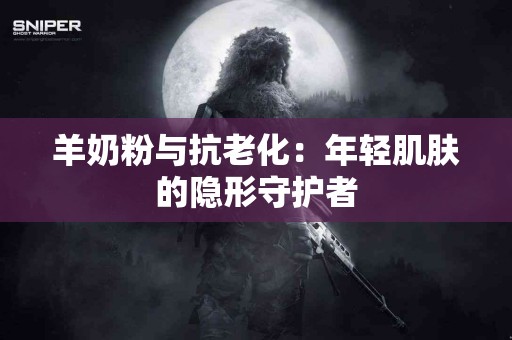 羊奶粉与抗老化:年轻肌肤的隐形守护者 羊奶粉与抗老化:年轻肌肤的隐形守护者