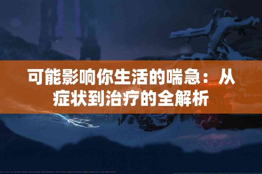 可能影响你生活的喘急:从症状到治疗的全解析 可能影响你生活的喘急:从症状到治疗的全解析