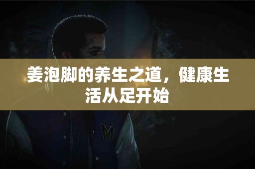 姜泡脚的养生之道,健康生活从足开始 姜泡脚的养生之道,健康生活从足开始