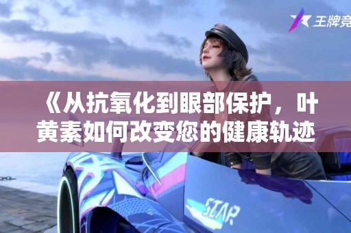 《从抗氧化到眼部保护，叶黄素如何改变您的健康轨迹》