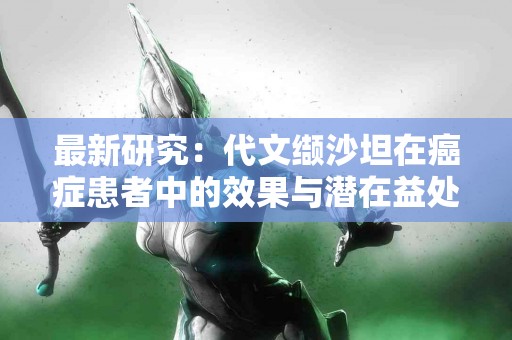 最新研究:代文缬沙坦在癌症患者中的效果与潜在益处 最新研究:代文缬沙坦在癌症患者中的效果与潜在益处