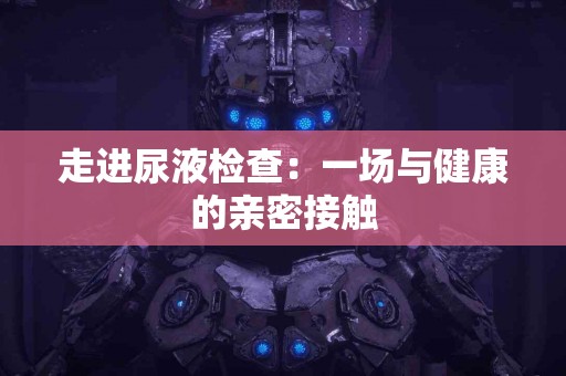 走进尿液检查:一场与健康的亲密接触 走进尿液检查:一场与健康的亲密接触