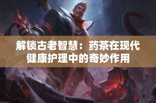解锁古老智慧：药茶在现代健康护理中的奇妙作用