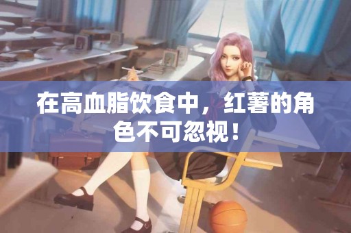 在高血脂饮食中，红薯的角色不可忽视！