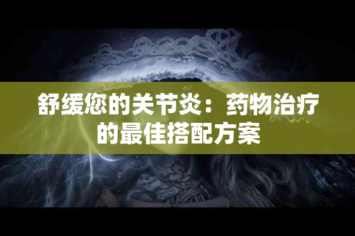舒缓您的关节炎：药物治疗的最佳搭配方案