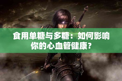 食用单糖与多糖：如何影响你的心血管健康？
