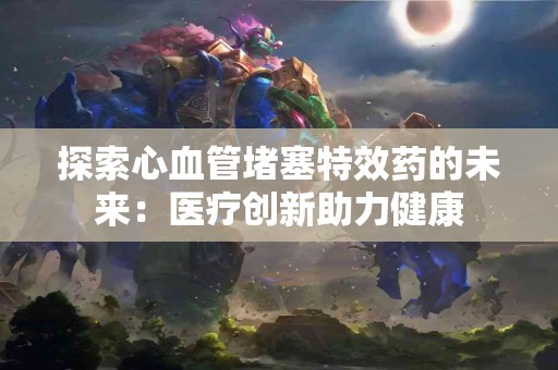 探索心血管堵塞特效药的未来：医疗创新助力健康