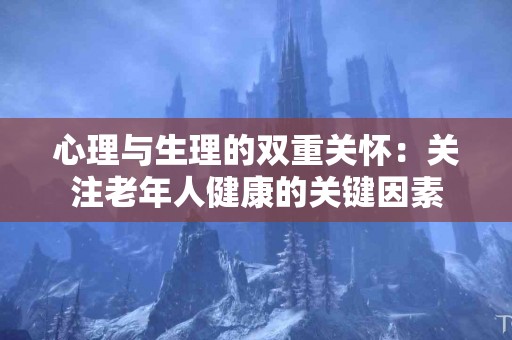 心理与生理的双重关怀：关注老年人健康的关键因素