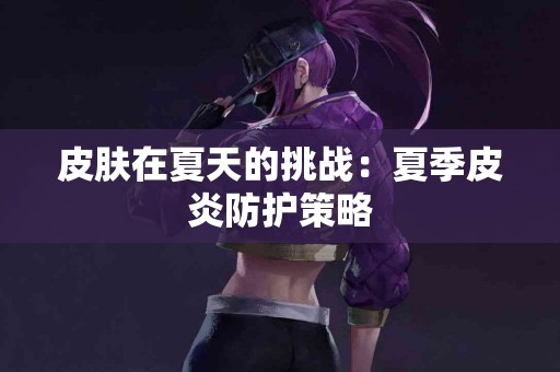 皮肤在夏天的挑战：夏季皮炎防护策略