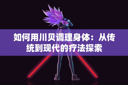 如何用川贝调理身体:从传统到现代的疗法探索 如何用川贝调理身体:从传统到现代的疗法探索