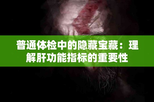 普通体检中的隐藏宝藏：理解肝功能指标的重要性