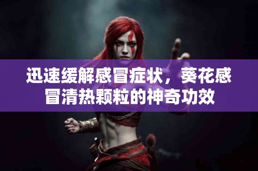 迅速缓解感冒症状，葵花感冒清热颗粒的神奇功效