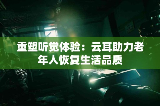 重塑听觉体验：云耳助力老年人恢复生活品质
