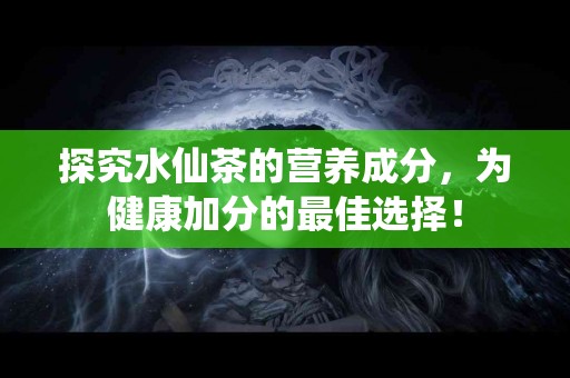 探究水仙茶的营养成分，为健康加分的最佳选择！