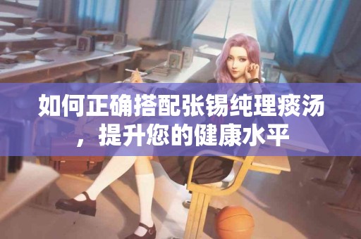 如何正确搭配张锡纯理痰汤，提升您的健康水平