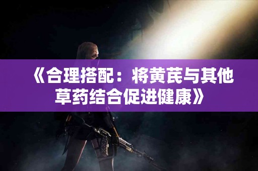 《合理搭配：将黄芪与其他草药结合促进健康》