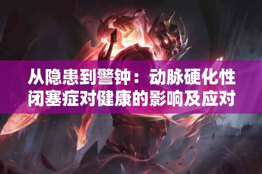 从隐患到警钟:动脉硬化性闭塞症对健康的影响及应对方式 从隐患到警钟:动脉硬化性闭塞症对健康的影响及应对方式