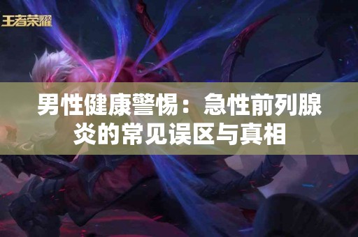 男性健康警惕:急性前列腺炎的常见误区与真相 男性健康警惕:急性前列腺炎的常见误区与真相