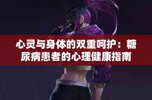 心灵与身体的双重呵护:糖尿病患者的心理健康指南 心灵与身体的双重呵护:糖尿病患者的心理健康指南