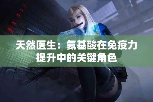 天然医生:氨基酸在免疫力提升中的关键角色 天然医生:氨基酸在免疫力提升中的关键角色